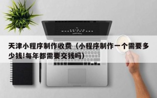 果洛天津小程序制作收费（小程序制作一个需要多少钱!每年都需要交钱吗）